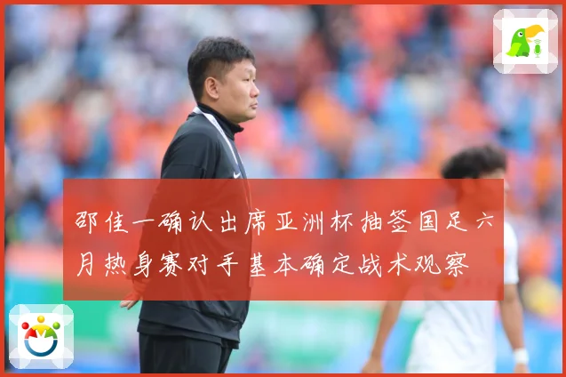 邵佳一确认出席亚洲杯抽签国足六月热身赛对手基本确定战术观察