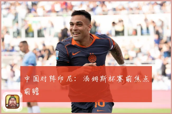中国对阵印尼：汤姆斯杯赛前焦点前瞻