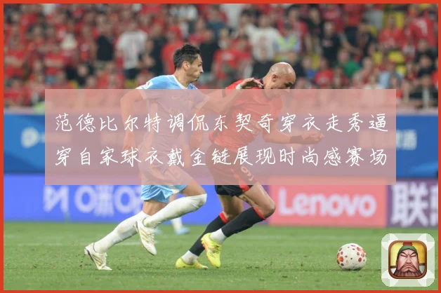 范德比尔特调侃东契奇穿衣走秀逼穿自家球衣戴金链展现时尚感赛场复盘