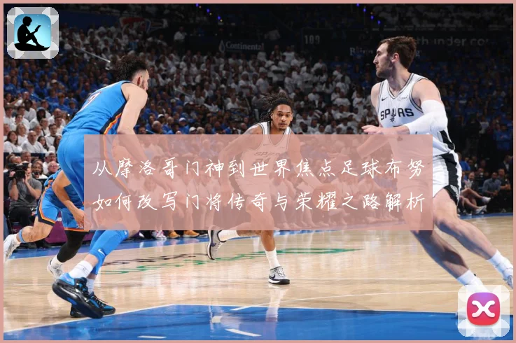从摩洛哥门神到世界焦点足球布努如何改写门将传奇与荣耀之路解析