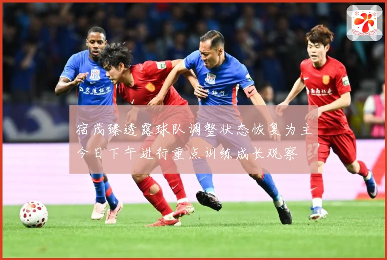 宿茂臻透露球队调整状态恢复为主今日下午进行重点训练成长观察