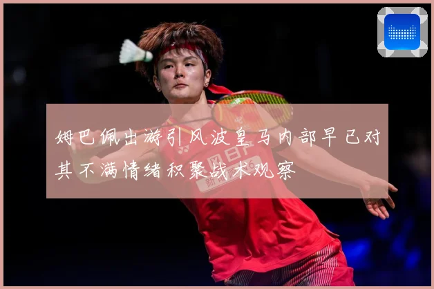 姆巴佩出游引风波皇马内部早已对其不满情绪积聚战术观察